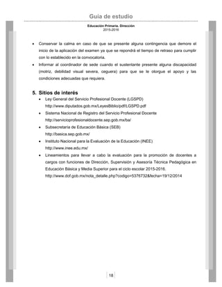 Guía de estudio
Educación Primaria. Dirección
2015-2016
18
 Conservar la calma en caso de que se presente alguna contingencia que demore el
inicio de la aplicación del examen ya que se repondrá el tiempo de retraso para cumplir
con lo establecido en la convocatoria.
 Informar al coordinador de sede cuando el sustentante presente alguna discapacidad
(motriz, debilidad visual severa, ceguera) para que se le otorgue el apoyo y las
condiciones adecuadas que requiera.
5. Sitios de interés
 Ley General del Servicio Profesional Docente (LGSPD)
http://www.diputados.gob.mx/LeyesBiblio/pdf/LGSPD.pdf
 Sistema Nacional de Registro del Servicio Profesional Docente
http://servicioprofesionaldocente.sep.gob.mx/ba/
 Subsecretaría de Educación Básica (SEB)
http://basica.sep.gob.mx/
 Instituto Nacional para la Evaluación de la Educación (INEE)
http://www.inee.edu.mx/
 Lineamientos para llevar a cabo la evaluación para la promoción de docentes a
cargos con funciones de Dirección, Supervisión y Asesoría Técnica Pedagógica en
Educación Básica y Media Superior para el ciclo escolar 2015-2016.
http://www.dof.gob.mx/nota_detalle.php?codigo=5376732&fecha=19/12/2014
 