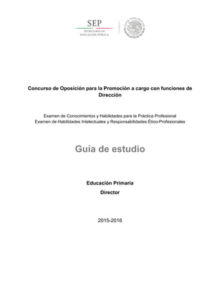 Concurso de Oposición para la Promoción a cargo con funciones de
Dirección
Examen de Conocimientos y Habilidades para la Práctica Profesional
Examen de Habilidades Intelectuales y Responsabilidades Ético-Profesionales
Guía de estudio
Educación Primaria
Director
2015-2016
 