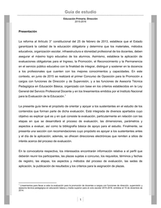 Guía de estudio
Educación Primaria. Dirección
2015-2016
1
Presentación
La reforma al Artículo 3° constitucional del 25 de febrero de 2013, establece que el Estado
garantizará la calidad de la educación obligatoria y determina que los materiales, métodos
educativos, organización escolar, infraestructura e idoneidad profesional de los docentes, deben
asegurar el máximo logro educativo de los alumnos. Asimismo, establece la aplicación de
evaluaciones obligatorias para el Ingreso, la Promoción, el Reconocimiento y la Permanencia
en el servicio público educativo con la finalidad de integrar, distinguir y sostener en la docencia
a los profesionales que cuenten con los mejores conocimientos y capacidades. En este
contexto, en junio de 2015 se realizará el primer Concurso de Oposición para la Promoción a
cargos con funciones de Dirección y de Supervisión, y a las funciones de Asesoría Técnica
Pedagógica en Educación Básica, organizado con base en los criterios establecidos en la Ley
General del Servicio Profesional Docente y en los lineamientos emitidos por el Instituto Nacional
para la Evaluación de la Educación.1
La presente guía tiene el propósito de orientar y apoyar a los sustentantes en el estudio de los
contenidos que forman parte de dicha evaluación. Está integrada de diversos apartados cuyo
objetivo es explicar qué es y en qué consiste la evaluación, particularmente en relación con las
etapas en que se desarrollará el proceso de evaluación, las dimensiones, parámetros y
aspectos a evaluar, así como la bibliografía básica de apoyo para el estudio. Finalmente, se
presenta una sección con recomendaciones cuyo propósito es apoyar a los sustentantes antes
y el día de la aplicación; además, se ofrecen direcciones electrónicas que remiten a sitios de
interés acerca del proceso de evaluación.
En la convocatoria respectiva, los interesados encontrarán información relativa a el perfil que
deberán reunir los participantes, las plazas sujetas a concurso, los requisitos, términos y fechas
de registro, las etapas, los aspectos y métodos del proceso de evaluación, las sedes de
aplicación, la publicación de resultados y los criterios para la asignación de plazas.
1
Lineamientos para llevar a cabo la evaluación para la promoción de docentes a cargos con funciones de dirección, supervisión y
asesoría técnica pedagógica en educación básica y media superior para el ciclo escolar 2015-2016, emitidos el 15 de diciembre de
2014.
 