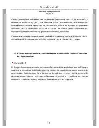 Guía de estudio
Educación Primaria. Dirección
2015-2016
3
Perfiles, parámetros e indicadores para personal con funciones de dirección, de supervisión y
de asesoría técnica pedagógica (23 de febrero de 2015). Los sustentantes deberán consultar
este documento para que identifiquen las características, cualidades, aptitudes y capacidades
deseables para el desempeño eficaz de la función. El material puede consultarse en:
http://servicioprofesionaldocente.sep.gob.mx/ba/parametros_indicadores/
Enseguida se presentan las dimensiones, parámetros, aspectos a evaluar y bibliografía básica;
estos elementos son la base para estudiar y prepararse para el concurso de oposición.
a) Examen de Conocimientos y habilidades para la promoción a cargo con funciones
de Director Escolar
 Dimensión 1
El director de educación primaria, para desarrollar una práctica profesional que contribuya a
garantizar el aprendizaje de todos los alumnos, requiere de conocimientos sólidos acerca de la
organización y funcionamiento de la escuela, de las prácticas docentes, de los procesos de
desarrollo y aprendizaje de los alumnos, así como de los propósitos, contenidos y enfoques de
enseñanza incluidos en el plan y programas de estudio de educación primaria.
 