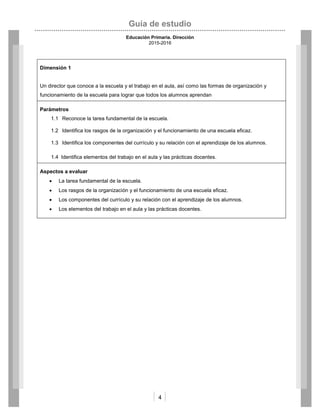 Guía de estudio
Educación Primaria. Dirección
2015-2016
4
Dimensión 1
Un director que conoce a la escuela y el trabajo en el aula, así como las formas de organización y
funcionamiento de la escuela para lograr que todos los alumnos aprendan
Parámetros
1.1 Reconoce la tarea fundamental de la escuela.
1.2 Identifica los rasgos de la organización y el funcionamiento de una escuela eficaz.
1.3 Identifica los componentes del currículo y su relación con el aprendizaje de los alumnos.
1.4 Identifica elementos del trabajo en el aula y las prácticas docentes.
Aspectos a evaluar
 La tarea fundamental de la escuela.
 Los rasgos de la organización y el funcionamiento de una escuela eficaz.
 Los componentes del currículo y su relación con el aprendizaje de los alumnos.
 Los elementos del trabajo en el aula y las prácticas docentes.
 