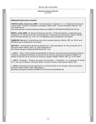 Guía de estudio
Educación Primaria. Dirección
2015-2016
5
Bibliografía básica para el estudio
GARCÍA Cedillo, Ismael et al. (2000), “Las adecuaciones curriculares”, en: La integración educativa en
el aula regular. Principios, finalidades y estrategias. México, SEP. Tercera reimpresión 2009, pp. 125–
149. Disponible en:
http://www.sep.gob.mx/work/models/sep1/Resource/126652/1/LAINTEGRACIONEDUCATIVA.pdf
MEECE, Judith (2000), “El estudio del desarrollo del niño” y "Factores genéticos y ambientales de la
inteligencia", en: Desarrollo del niño y del adolescente. Compendio para educadores, México, SEP/Mc
Graw Hill Interamericana, pp. 3-46; 170-178. Biblioteca para la actualización del maestro.
SAMMONS, Pam (s.f.), Características clave de las escuelas efectivas, México, SEP, pp. 25-56. de la
Biblioteca para la actualización del maestro.
SEP (2011), “Características del Plan de Estudios 2011. Educación Básica” en Plan de estudios 2011.
Educación básica. México, SEP, pp. 25-89. Disponible en:
http://basica.sep.gob.mx/dgdc/sitio/pdf/PlanEdu2011.pdf
― (2011), “Marco Teórico Referencial del Modelo de Atención de los Servicios de Educación Especial” y
“Enfoques y propósitos del Modelo de Atención de los Servicios de Educación Especial, MASEE”, en:
Modelo de atención de los servicios de educación especial. MASEE. México, SEP, pp. 41-67; 69-84.
― (2011), “Propósitos”, “Enfoque del campo de formación” y “Evaluación”, en: Programas de estudio
2011. Guía para el Maestro. Educación Básica. Primaria. Primero a Sexto grado, México, SEP.
― (2013), Lineamientos para la organización y el funcionamiento de los Consejos Técnicos Escolares,
Educación Básica, México, SEP. Disponible en:
http://basica.sep.gob.mx/seb2010/pdf/MCTE/1LiOrFunConTecEsEduBa.pdf
 