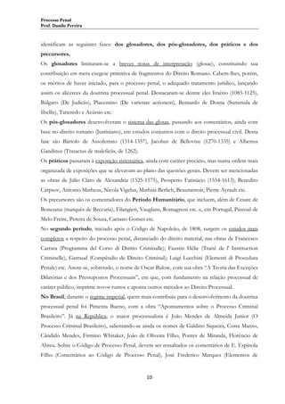 Processo Penal
Prof. Danilo Pereira

identificam as seguintes fases: dos glosadores, dos pós-glosadores, dos práticos e dos
precursores.
Os glosadores limitaram-se a breves notas de interpretação (glosae), constituindo sua
contribuição em mera exegese primitiva de fragmentos do Direito Romano. Cabem-lhes, porém,
os méritos de haver iniciado, para o processo penal, o adequado tratamento jurídico, lançando
assim os alicerces da doutrina processual penal. Destacaram-se dentre eles Irnério (1085-1125),
Búlgaro (De Judiciis), Placentino (De varietate actionem), Bernardo de Dorna (Summula de
libellis), Tancredo e Acúrsio etc.
Os pós-glosadores desenvolveram o sistema das glosas, passando aos comentários, ainda com
base no direito romano (Justiniano), em estudos conjuntos com o direito processual civil. Dessa
fase são Bártolo de Assoferrato (1314-1357), Jacobus de Bellovisu (1270-1335) e Albertus
Gandinus (Tratactus de maleficiis, de 1262).
Os práticos passaram à exposição sistemática, ainda com caráter precário, mas numa ordem mais
organizada de exposições que se elevavam ao plano das questões gerais. Devem ser mencionadas
as obras de Júlio Claro de Alexandria (1525-1575), Prosperio Farinácio (1554-1613), Benedito
Carpsov, Antonio Matheus, Nicola Vigelus, Mathias Berlich, Beaunamoir, Pierre Ayrault etc.
Os precursores são os comentadores do Período Humanitário, que incluem, além de Cesare de
Bonesana (marquês de Beccaria), Filangieri, Vauglans, Romagnosi etc. e, em Portugal, Pascoal de
Melo Freire, Pereira de Souza, Caetano Gomes etc.
No segundo período, iniciado após o Código de Napoleão, de 1808, surgem os estudos mais
completos a respeito do processo penal, distanciado do direito material, nas obras de Francesco
Carrara (Programma del Corso di Diritto Criminalle); Faustin Hélie (Traité de l' Insttruction
Criminelle), Garraud (Compêndio de Direito Criminal); Luigi Lucchini (Elementi di Procedura
Penale) etc. Anote-se, sobretudo, o nome de Oscar Bulow, com sua obra “A Teoria das Exceções
Dilatórias e dos Pressupostos Processuais”, em que, com fundamento na relação processual de
caráter público, imprime novos rumos e aponta outros métodos ao Direito Processual.
No Brasil, durante o regime imperial, quem mais contribuiu para o desenvolvimento da doutrina
processual penal foi Pimenta Bueno, com a obra “Apontamentos sobre o Processo Criminal
Brasileiro”. Já na República, o maior processualista é João Mendes de Almeida Junior (O
Processo Criminal Brasileiro), salientando-se ainda os nomes de Galdino Siqueira, Costa Manso,
Cândido Mendes, Firmino Whitaker, João de Oliveira Filho, Pontes de Miranda, Florêncio de
Abreu. Sobre o Código de Processo Penal, devem ser ressaltados os comentários de E. Espínola
Filho (Comentários ao Código de Processo Penal), José Frederico Marques (Elementos de

10

 