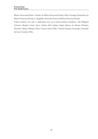 Processo Penal
Prof. Danilo Pereira

Direito Processual Penal e Tratado de Direito Processual Penal), Hélio Tornaghi (Instituições de
Direito Processual Penal), E. Magalhães Noronha (Curso de Direito Processual Penal).
Valiosa também tem sido a colaboração dos novos processualistas brasileiros: Ada Pellegrini
Grinover, Rogério Lauria Tucci, Afrânio Silva Jardim, Sérgio Marcos de Moraes Pitombo,
Herminio Alberto Marques Porto, Vicente Greco Filho, Antonio Scarance Fernandes, Fernando
da Costa Tourinho Filho.

11

 