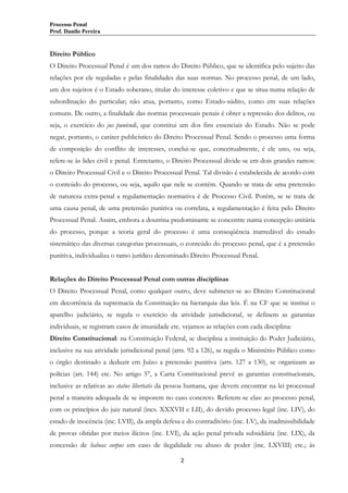 Processo Penal
Prof. Danilo Pereira

Direito Público
O Direito Processual Penal é um dos ramos do Direito Público, que se identifica pelo sujeito das
relações por ele reguladas e pelas finalidades das suas normas. No processo penal, de um lado,
um dos sujeitos é o Estado soberano, titular do interesse coletivo e que se situa numa relação de
subordinação do particular; não atua, portanto, como Estado-súdito, como em suas relações
comuns. De outro, a finalidade das normas processuais penais é obter a repressão dos delitos, ou
seja, o exercício do jus puniendi, que constitui um dos fins essenciais do Estado. Não se pode
negar, portanto, o caráter publicístico do Direito Processual Penal. Sendo o processo uma forma
de composição do conflito de interesses, conclui-se que, conceitualmente, é ele uno, ou seja,
refere-se às lides civil e penal. Entretanto, o Direito Processual divide-se em dois grandes ramos:
o Direito Processual Civil e o Direito Processual Penal. Tal divisão é estabelecida de acordo com
o conteúdo do processo, ou seja, aquilo que nele se contém. Quando se trata de uma pretensão
de natureza extra-penal a regulamentação normativa é de Processo Civil. Porém, se se trata de
uma causa penal, de uma pretensão punitiva ou correlata, a regulamentação é feita pelo Direito
Processual Penal. Assim, embora a doutrina predominante se concentre numa concepção unitária
do processo, porque a teoria geral do processo é uma conseqüência inarredável do estudo
sistemático das diversas categorias processuais, o conteúdo do processo penal, que é a pretensão
punitiva, individualiza o ramo jurídico denominado Direito Processual Penal.
Relações do Direito Processual Penal com outras disciplinas
O Direito Processual Penal, como qualquer outro, deve submeter-se ao Direito Constitucional
em decorrência da supremacia da Constituição na hierarquia das leis. É na CF que se institui o
aparelho judiciário, se regula o exercício da atividade jurisdicional, se definem as garantias
individuais, se registram casos de imunidade etc. vejamos as relações com cada disciplina:
Direito Constitucional: na Constituição Federal, se disciplina a instituição do Poder Judiciário,
inclusive na sua atividade jurisdicional penal (arts. 92 a 126), se regula o Ministério Público como
o órgão destinado a deduzir em Juízo a pretensão punitiva (arts. 127 a 130), se organizam as
polícias (art. 144) etc. No artigo 5°, a Carta Constitucional prevê as garantias constitucionais,
inclusive as relativas ao status libertatis da pessoa humana, que devem encontrar na lei processual
penal a maneira adequada de se imporem no caso concreto. Referem-se elas: ao processo penal,
com os princípios do juiz natural (incs. XXXVII e LII), do devido processo legal (inc. LIV), do
estado de inocência (inc. LVII), da ampla defesa e do contraditório (inc. LV), da inadmissibilidade
de provas obtidas por meios ilícitos (inc. LVI), da ação penal privada subsidiária (inc. LIX), da
concessão de habeas corpus em caso de ilegalidade ou abuso de poder (inc. LXVIII) etc.; às
2

 