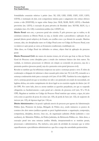 Processo Penal
Prof. Danilo Pereira

formalidades essenciais relativas à prisão (incs. XI, LXI, LXII, LXIII, LXIV, LXV, LXVI,
LXVII); à instituição do Júri, com competência mínima para o julgamento dos crimes dolosos
contra a vida (XXXVIII); às regras sobre fiança (incs. XLII, XLIII, XLIV, LXVI) e liberdade
provisória (inc. LXVI); à execução da pena privativa de liberdade (incs. XLVIII, XLIV, L); à
extradição (incs. LI e LII); à assistência jurídica (inc. LXXIV) etc.
Direito Penal: sem este, o processo penal não existiria. É pelo processo que se realiza, se dá
existência concreta ao Direito Penal, ou seja, se decide sobre a procedência e aplicação do jus
puniendi (direito penal subjetivo) do Estado, em conflito com o jus libertatis do acusado. Matérias
comuns, aliás, são disciplinadas tanto no Código Penal como no Código de Processo Penal, com
os relativos à ação penal, ao sursis, ao livramento condicional, à reabilitação etc.
Além disso, no Código Penal são definidos os crimes, objeto final de aplicação do processo
penal.
Direito Processual Civil: são ramos do mesmo tronco, de tal sorte que hoje se fala em Teoria
Geral do Processo como disciplina para o estudo dos institutos básicos dos dois ramos. Na
verdade, os institutos processuais só diferem em relação ao conteúdo do processo, seja ele a
pretensão punitiva (processo penal), seja ele a pretensão extra-penal (processo civil).
Ressalte-se também que há influências recíprocas nas ações e sentenças penais e civis. É efeito da
condenação a obrigação de indenizar o dano causado pelo crime (art. 92, I, do CP), tornando-se a
sentença condenatória título para a execução civil (arts. 63 do CPP). Também faz coisa julgada no
cível a sentença penal em que se reconhece ter sido o ato praticado em estado de necessidade, em
legítima defesa, em estrito cumprimento de dever legal ou no exercício regular de direito (art. 65
do CPP). Por outro lado, deve-se anotar também as questões prejudiciais, em que se suspende
obrigatória ou facultativamente a ação penal até a decisão do processo civil (arts. 92 a 94 do
CPP). Regulam-se também no Código de Processo Penal matérias que seriam, a rigor, do juízo
civil, como as questões de posse de coisas (art. 120), de perda de bens (art. 122), de seqüestro de
imóveis (art. 125), de hipoteca legal (art. 134) etc.
Direito Administrativo: a lei penal é aplicada através do processo por agentes da Administração
Pública (Juiz, Promotor de Justiça, Delegado de Polícia etc.), sendo inúmeros os pontos de
contatos dos dois ramos jurídicos quando se prevê legislativamente a organização, composição,
competência, disciplina, deveres, ônus etc., da organização judiciária (Poder Judiciário e seus
auxiliares), do Ministério Público, da Polícia Judiciária, da Defensoria Pública etc. Além disso, a
execução penal tem uma natureza jurídica híbrida, interpenetrando-se as matérias penais,
processuais e administrativas. Há, inclusive, uma parte da atividade da execução que se refere
especificamente a providências administrativas e que fica a cargo das autoridades penitenciárias.
3

 