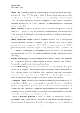 Processo Penal
Prof. Danilo Pereira

Direito Civil: lembrando-se novamente a matéria referente às questões prejudiciais, cujo objeto é
civil (arts. 92 e 93 do CPP). Faz ainda o Código de Processo Penal referência às restrições
estabelecidas na lei civil quanto à prova do estado das pessoas (art. 155) e aos documentos (arts.
231 a 238). Institui impedimentos decorrentes do Direito de Família, como o casamento e o
parentesco (arts. 252, 253, 254, 255 etc.) e possibilita a recusa ao testemunho por essas mesmas
relações civis (art. 206).
Direito Comercial: as ligações do Processo Penal se encontram principalmente na Lei de
Falências (L. 11.101, de 9.02.2005), que, prevendo os crimes falimentares, fixa normas pertinentes
à fase preparatória da ação penal, aos prazos, às conseqüências do recebimento da denúncia, à
prisão, à reabilitação etc.
Direito Internacional Público: as relações do Direito Processual Penal se estabelecem nas
matérias relacionadas no Código de Processo Penal e referentes à ação penal por crimes
praticados em território estrangeiro (art. 88), à bordo de embarcações ou aeronaves (art. 89, 90), à
prevalência de tratados, convenções e regras de direito internacional sobre a lei processual (art.
1°, I), às relações jurisdicionais com autoridades estrangeiras (arts. 780 a 782), que se constituem
das cartas rogatórias (arts. 783 a 786) e da homologação de sentenças penais estrangeiras (arts.
787 a 790) etc.
Ciências auxiliares: para a realização do Direito Penal e, portanto, servindo como instrumento
do Processo Penal, colaboram ciências extrajurídicas auxiliares. São elas a Medicina Legal, a
Psiquiatria Forense, a Psicologia Judiciária e a Criminalística.
É com a Medicina Legal, aplicação de conhecimentos médicos para a realização de leis penais
ou civis, que se comprova a materialidade ou extensão de inúmeras infrações penais (homicídio,
lesões corporais, estupro etc.), incluindo-se nela a matéria de toxicologia (envenenamento,
intoxicação alcoólica e por tóxicos etc.). O Código de Processo Penal disciplina a ocasião e a
forma de realização dos exames de corpo de delito nessas hipóteses (arts. 158 e ss).
A Psiquiatria Forense (ou Judiciária) tem por objetivo o estudo dos distúrbios mentais em face
dos problemas judiciários e, no processo penal, tem importância decisiva na verificação das
hipóteses de inimputabilidade, apurada em exame realizado no incidente de insanidade mental do
acusado (arts. 149 a 154 do CPP). É importante também essa ciência na execução da pena e da
medida de segurança quando da realização dos exames destinados à classificação dos condenados
e internados e de verificação de cessação de periculosidade.
Também a Psicologia Judiciária se ocupa dos exames de personalidade, inclusive o
criminológico, para a classificação dos criminosos com vistas à individualização da execução.
Entretanto, cuida ela especialmente do estudo dos participantes do processo judicial (réu,
4

 