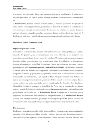 Processo Penal
Prof. Danilo Pereira

testemunha, juiz, advogado), fornecendo elementos úteis sobre a colaboração de cada um na
atividade processual, em especial quanto ao valor probatório dos testemunhos, interrogatórios
etc.
A Criminalística, também chamada Polícia Científica, é a técnica que resulta da aplicação de
várias ciências à investigação criminal, colaborando na descoberta dos crimes, na identificação de
seus autores, na apuração de circunstâncias do fato etc. Seu objetivo é o estudo de provas
periciais referentes a pegadas, manchas, impressões digitais, projéteis, locais de crime etc. A
Datiloscopia pode levar à identificação de pessoas com a comparação das impressões digitais.
História do Direito Processual Penal
O processo penal da Grécia
Considerando a distinção então corrente entre crimes privados e crimes públicos, na Grécia a
repressão dos primeiros, que se caracterizavam pela pouca relevância e por atingirem bens
essencialmente particulares, ficava à mercê do ofendido. Os demais, mais graves por atingirem
interesses sociais, eram apurados com a participação direta dos cidadãos e o procedimento
primava pela oralidade e publicidade dos debates. Quanto aos delitos que atentavam contra o
próprio Estado, após a denúncia perante a Assembléia ou Senado, era indicado o acusador e
o Arconte (título dos membros que compunham a assembléia dos nobres em Atenas) designava e
compunha o tribunal popular para o julgamento. Perante este se manisfestava o acusador,
apresentando suas testemunhas, e em seguida a defesa. Os juízes votavam sem deliberar e a
decisão era tomada por maioria de votos, sendo absolvido o acusado se houvesse empate. Para os
crimes políticos de maior gravidade, após a manifestação do Conselho dos Quinhentos
(Assembléia Legislativa), reunia-se a Assembléia do Povo, não se concedendo ao acusado
qualquer garantia. Existiam outros tribunais como o Areópago, destinados a julgar os homicídios
premeditados, os incêndios etc., o Tribunal dos Éfetas, composto de 51 membros, para o
julgamento dos homicídios não voluntários e não premeditados, e o Tribunal dos Eliastas
(Heliea), com jurisdição comum e que chegou a ser composto por 6.000 pessoas, dividido em
seções de 500 cada, em que cada uma podia julgar isoladamente ou em conjunto com outras.
Direito romano
Em Roma, a separação entre delicta publica (delitos públicos - crimes contra a segurança da cidade,
parricidium etc.) e delicta privata (delitos privados - infrações menos graves) determinava também a
distinção dos órgãos competentes para o julgamento. Quanto aos crimes privados, o Estado era o
5

 