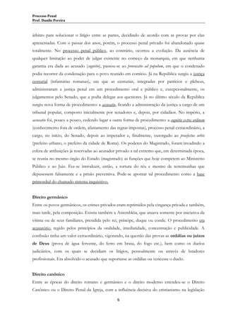 Processo Penal
Prof. Danilo Pereira

árbitro para solucionar o litígio entre as partes, decidindo de acordo com as provas por elas
apresentadas. Com o passar dos anos, porém, o processo penal privado foi abandonado quase
totalmente. No processo penal público, ao contrário, ocorreu a evolução. Da ausência de
qualquer limitação ao poder de julgar existente no começo da monarquia, em que nenhuma
garantia era dada ao acusado (cognitio), passou-se ao provocatio ad populum, em que o condenado
podia recorrer da condenação para o povo reunido em comício. Já na República surgiu a justiça
centurial (infantarias romanas), em que as centurias, integradas por patrícios e plebeus,
administraram a justiça penal em um procedimento oral e público e, excepcionalmente, os
julgamentos pelo Senado, que a podia delegar aos questores. Já no último século da República
surgiu nova forma de procedimento: a accusatio, ficando a administração da justiça a cargo de um
tribunal popular, composto inicialmente por senadores e, depois, por cidadãos. No império, a
accusatio foi, pouco a pouco, cedendo lugar a outra forma de procedimento: a cognitio extra ordinem
(conhecimento fora de ordem, afastamento das regras impostas), processo penal extraordinário, a
cargo, no início, do Senado, depois ao imperador e, finalmente, outorgado ao praefectus urbis
(prefeito urbano, o prefeito da cidade de Roma). Os poderes do Magistrado, foram invadindo a
esfera de atribuições já reservadas ao acusador privado a tal extremo que, em determinada época,
se reunia no mesmo órgão do Estado (magistrado) as funções que hoje competem ao Ministério
Público e ao Juiz. Fez-se introduzir, então, a tortura do réu e mesmo de testemunhas que
depusessem falsamente e a prisão preventiva. Pode-se apontar tal procedimento como a base
primordial do chamado sistema inquisitivo.
Direito germânico
Entre os povos germânicos, os crimes privados eram reprimidos pela vingança privada e também,
mais tarde, pela composição. Existia também a Assembléia, que atuava somente por iniciativa da
vítima ou de seus familiares, presidida pelo rei, príncipe, duque ou conde. O procedimento era
acusatório, regido pelos princípios da oralidade, imediatidade, concentração e publicidade. A
confissão tinha um valor extraordinário, vigorando, na questão das provas as ordálias ou juízos
de Deus (prova de água fervente, do ferro em brasa, do fogo etc.), bem como os duelos
judiciários, com os quais se decidiam os litígios, pessoalmente ou através de lutadores
profissionais. Era absolvido o acusado que suportasse as ordálias ou vencesse o duelo.
Direito canônico
Entre as épocas do direito romano e germânico e o direito moderno estendeu-se o Direito
Canônico ou o Direito Penal da Igreja, com a influência decisiva do cristianismo na legislação
6

 