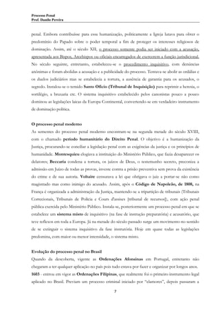 Processo Penal
Prof. Danilo Pereira

penal. Embora contribuísse para essa humanização, politicamente a Igreja lutava para obter o
predomínio do Papado sobre o poder temporal a fim de proteger os interesses religiosos de
dominação. Assim, até o século XII, o processo somente podia ser iniciado com a acusação,
apresentada aos Bispos, Arcebispos ou oficiais encarregados de exercerem a função jurisdicional.
No século seguinte, entretanto, estabeleceu-se o procedimento inquisitivo, com denúncias
anônimas e foram abolidas a acusação e a publicidade do processo. Tentava-se abolir as ordálias e
os duelos judiciários mas se estabelecia a tortura, a ausência de garantia para os acusados, o
segredo. Instalou-se o temido Santo Ofício (Tribunal de Inquisição) para reprimir a heresia, o
sortilégio, a bruxaria etc. O sistema inquisitivo estabelecido pelos canonistas pouco a pouco
dominou as legislações laicas da Europa Continental, convertendo-se em verdadeiro instrumento
de dominação política.
O processo penal moderno
As sementes do processo penal moderno encontram-se na segunda metade do século XVIII,
com o chamado período humanitário do Direito Penal. O objetivo é a humanização da
Justiça, procurando-se conciliar a legislação penal com as exigências da justiça e os princípios de
humanidade. Montesquieu elogiava a instituição do Ministério Público, que fazia desaparecer os
delatores; Beccaria condena a tortura, os juízos de Deus, o testemunho secreto, preconiza a
admissão em Juízo de todas as provas, investe contra a prisão preventiva sem prova da existência
do crime e de sua autoria. Voltaire censurava a lei que obrigava o juiz a portar-se não como
magistrado mas como inimigo do acusado. Assim, após o Código de Napoleão, de 1808, na
França é organizada a administração da Justiça, mantendo-se a tripartição de tribunais (Tribunais
Correcionais, Tribunais de Polícia e Cours d'assises [tribunal de recursos]), com ação penal
pública exercida pelo Ministério Público. Instala-se, posteriormente um processo penal em que se
estabelece um sistema misto de inquisitivo (na fase de instrução preparatória) e acusatório, que
teve reflexos em toda a Europa. Já na metade do século passado surge um movimento no sentido
de se extinguir o sistema inquisitivo da fase instrutória. Hoje em quase todas as legislações
predomina, com maior ou menor intensidade, o sistema misto.
Evolução do processo penal no Brasil
Quando da descoberta, vigente as Ordenações Afonsinas em Portugal, entretanto não
chegaram a ter qualquer aplicação no país pois tudo estava por fazer e organizar por longos anos.
1603 - entrou em vigor as Ordenações Filipinas, que realmente foi o primeiro instrumento legal
aplicado no Brasil. Previam um processo criminal iniciado por “clamores”, depois passaram a
7

 