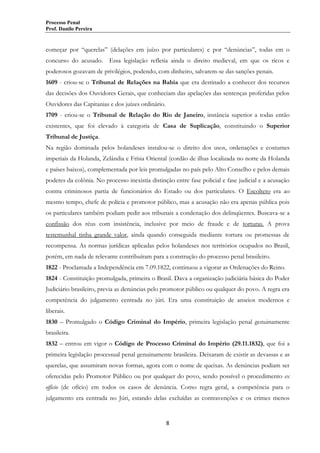 Processo Penal
Prof. Danilo Pereira

começar por “querelas” (delações em juízo por particulares) e por “denúncias”, todas em o
concurso do acusado. Essa legislação refletia ainda o direito medieval, em que os ricos e
poderosos gozavam de privilégios, podendo, com dinheiro, salvarem-se das sanções penais.
1609 - criou-se o Tribunal de Relações na Bahia que era destinado a conhecer dos recursos
das decisões dos Ouvidores Gerais, que conheciam das apelações das sentenças proferidas pelos
Ouvidores das Capitanias e dos juízes ordinário.
1709 - criou-se o Tribunal de Relação do Rio de Janeiro, instância superior a todas então
existentes, que foi elevado à categoria de Casa de Suplicação, constituindo o Superior
Tribunal de Justiça.
Na região dominada pelos holandeses instalou-se o direito dos usos, ordenações e costumes
imperiais da Holanda, Zelândia e Frísia Oriental (cordão de ilhas localizada no norte da Holanda
e países baixos), complementada por leis promulgadas no país pelo Alto Conselho e pelos demais
poderes da colônia. No processo inexistia distinção entre fase policial e fase judicial e a acusação
contra criminosos partia de funcionários do Estado ou dos particulares. O Escolteto era ao
mesmo tempo, chefe de polícia e promotor público, mas a acusação não era apenas pública pois
os particulares também podiam pedir aos tribunais a condenação dos delinqüentes. Buscava-se a
confissão dos réus com insistência, inclusive por meio de fraude e de torturas. A prova
testemunhal tinha grande valor, ainda quando conseguida mediante tortura ou promessas de
recompensa. As normas jurídicas aplicadas pelos holandeses nos territórios ocupados no Brasil,
porém, em nada de relevante contribuíram para a construção do processo penal brasileiro.
1822 - Proclamada a Independência em 7.09.1822, continuou a vigorar as Ordenações do Reino.
1824 - Constituição promulgada, primeira o Brasil. Dava a organização judiciária básica do Poder
Judiciário brasileiro, previa as denúncias pelo promotor público ou qualquer do povo. A regra era
competência do julgamento centrada no júri. Era uma constituição de anseios modernos e
liberais.
1830 – Promulgado o Código Criminal do Império, primeira legislação penal genuinamente
brasileira.
1832 – entrou em vigor o Código de Processo Criminal do Império (29.11.1832), que foi a
primeira legislação processual penal genuinamente brasileira. Deixaram de existir as devassas e as
querelas, que assumiram novas formas, agora com o nome de queixas. As denúncias podiam ser
oferecidas pelo Promotor Público ou por qualquer do povo, sendo possível o procedimento ex
officio (de ofício) em todos os casos de denúncia. Como regra geral, a competência para o
julgamento era centrada no Júri, estando delas excluídas as contravenções e os crimes menos

8

 