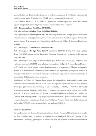 Processo Penal
Prof. Danilo Pereira

graves. Refletia um direito medieval em que os poderosos gozavam de privilégios, escapando de
sanções penais, apesar de inspirado na CF/24, que era uma constituição liberal.
1871 – decreto 4824/1871 e lei 2033/1871 regulavam também o processo penal. Esta última
regulou pela primeira vez o “inquérito policial”, cujo nome até hoje é utilizado.
1889 – Proclamação da República (15.11.1889).
1890 – Promulgado o Código Penal de 1890 (11.10.1890).
1891 – promulgada Constituição de 1891. Os Estados passaram a ter suas próprias constituições
e leis, inclusive de caráter processual, mas poucos utilizaram dessa faculdade. Apesar de instalado
o novo sistema de governo, e nova Constituição não houve um Código de Processo Penal neste
período.
1937 – Promulgada a Constituição Federal de 1937.
1940 - Promulgado o Código Penal de 1.940 (decreto lei 2.838/40, de 7.12.1940 e com vigência
desde 1º.01.1942), vigente até os dias atuais. Claro que diversas leis e reformas o alteraram ao
longo dos anos.
1941 – Promulgado do Código de Processo Penal pelo decreto-lei 3.689/41, de 3.10.1941 e com
vigência a partir de 1/01/1942, junto a Lei de Introdução ao Código de Processo Penal, Decretolei 3.931/41, que visava adaptar o novo Código aos processos pendentes. Manteve o inquérito
policial e o procedimento burocrático ainda derivado das legislações portuguesas, instalou a
instrução contraditória e a completa separação das funções julgadoras e acusatória, restringiu a
competência do Júri dentre outras inovações.
Atualmente: o Código de Processo Penal possui 811 dispositivos. Sofreu desde então várias
alterações em seu conteúdo, além de existir várias leis especiais cujo trazem em seu bojo diversas
disposições processuais, recentemente, as leis 11.689/08, 11.690/08, 11.719/08 e 12.403/11
trouxeram relevante alterações. Além disso, o processo de execução penal passou a ser regido
pela Lei 7.210/84 (lei das Execuções Penais), tornando inaplicáveis as disposições contidas no
Livro IV do CPP (artigos 668 a 779). Hoje, vivenciamos uma fase e grandes discussões no campo
processual e estamos na iminência de um novo Código de Processo Penal fruto do Projeto de Lei
no Senado nº 156/09, inclusive com redação aprovada aos 8.12.2010.
Evolução doutrinária
De acordo com o seu desenvolvimento científico, o Direito Processual Penal pode ser separado
em dois períodos, tendo o segundo se iniciado com o Código de Processo Criminal (Code
d'Instruction Criminelle), promulgado na França em 1808. No primeiro período os doutrinadores

9

 