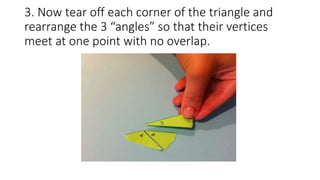 3. Now tear off each corner of the triangle and
rearrange the 3 “angles” so that their vertices
meet at one point with no overlap.
 