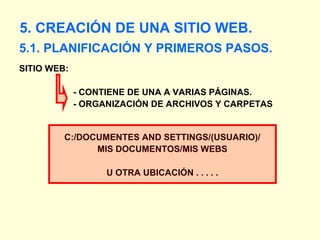 [object Object],5. CREACIÓN DE UNA SITIO WEB. SITIO WEB:    - CONTIENE DE UNA A VARIAS PÁGINAS.   - ORGANIZACIÓN DE ARCHIVOS Y CARPETAS C:/DOCUMENTES AND SETTINGS/(USUARIO)/ MIS DOCUMENTOS/MIS WEBS U OTRA UBICACIÓN . . . . . 