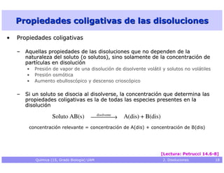 Propiedades coligativas de las disoluciones

•   Propiedades coligativas

    – Aquellas propiedades de las disoluciones que no dependen de la
      naturaleza del soluto (o solutos), sino solamente de la concentración de
      partículas en disolución
       •   Presión de vapor de una disolución de disolvente volátil y solutos no volátiles
       •   Presión osmótica
       •   Aumento ebulloscópico y descenso crioscópico

    – Si un soluto se disocia al disolverse, la concentración que determina las
      propiedades coligativas es la de todas las especies presentes en la
      disolución
                                          disolvente
                    Soluto AB(s)                 →   A(dis) + B(dis)
        concentración relevante = concentración de A(dis) + concentración de B(dis)




                                                                           [Lectura: Petrucci 14.6-8]
           Química (1S, Grado Biología) UAM                                2. Disoluciones         18
 
