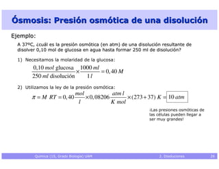 Ósmosis: Presión osmótica de una disolución
Ejemplo:
  A 37ºC, ¿cuál es la presión osmótica (en atm) de una disolución resultante de
  disolver 0,10 mol de glucosa en agua hasta formar 250 ml de disolución?

  1) Necesitamos la molaridad de la glucosa:
        0,10 mol glucosa 1000 ml
                          ×      = 0, 40 M
        250 ml disolución   1l
  2) Utilizamos la ley de la presión osmótica:
                               mol            atm l
        π = M RT = 0, 40           × 0, 08206       × (273 + 37) K = 10 atm
                                l             K mol
                                                            ¡Las presiones osmóticas de
                                                            las células pueden llegar a
                                                            ser muy grandes!




         Química (1S, Grado Biología) UAM                       2. Disoluciones           26
 