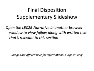 Final Disposition
       Supplementary Slideshow
Open the LEC2B Narrative in another browser
 window to view follow along with written text
 that’s relevant to this section



   Images are offered here for informational purposes only
 