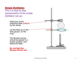 Simple Distillation
This is a step by step
representation of the simple
distillation set-up:
Hold your round
bottomed flask (stillpot)
by the clamp.
Let the flask sit on the
wire gauze ( on the
ring).
The Bunsen burner
should be placed in a
proper position, just
below the flask.
Do not light the
Bunsen burner yet.
12
Adi Qamhieh-2024
 