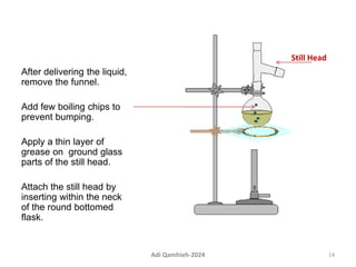 After delivering the liquid,
remove the funnel.
Add few boiling chips to
prevent bumping.
Apply a thin layer of
grease on ground glass
parts of the still head.
Attach the still head by
inserting within the neck
of the round bottomed
flask.
Still Head
14
Adi Qamhieh-2024
 