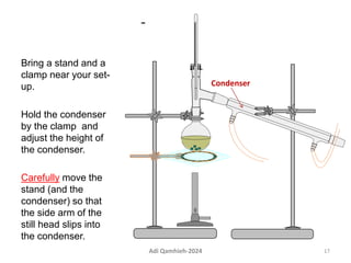 -
Bring a stand and a
clamp near your set-
up.
Hold the condenser
by the clamp and
adjust the height of
the condenser.
Carefully move the
stand (and the
condenser) so that
the side arm of the
still head slips into
the condenser.
Condenser
17
Adi Qamhieh-2024
 