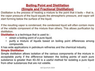 Boiling Point and Distillation
(Simple and Fractional Distillation)
Distillation is the process of heating a mixture to the point that it boils – that is,
the vapor pressure of the liquid equals the atmospheric pressure, and vapor will
start forming below the surface of the liquid.
If the resulting vapor is condensed, the condensed liquid will often contain more
of the volatile component of the mixture than others. This allows purification by
distillation.
Distillation is a technique that is used to :
• obtain a boiling point of a pure liquid.
• purify a mixture of liquids based on boiling point differences among
compounds.
It has wide applications in petroleum refineries and the chemical industry.
Simple Distillation
Simple distillation allows isolation of the various components of the mixture in
acceptable purity if the difference between the boiling points of each pure
substance is greater than 40–50 is a useful method for isolating a pure liquid
from other substances that are not volatile.
2
Adi Qamhieh-2024
 