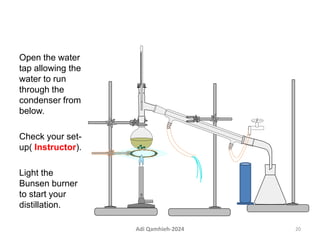 Open the water
tap allowing the
water to run
through the
condenser from
below.
Check your set-
up( Instructor).
Light the
Bunsen burner
to start your
distillation.
20
Adi Qamhieh-2024
 