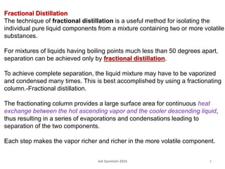 Fractional Distillation
The technique of fractional distillation is a useful method for isolating the
individual pure liquid components from a mixture containing two or more volatile
substances.
For mixtures of liquids having boiling points much less than 50 degrees apart,
separation can be achieved only by fractional distillation.
To achieve complete separation, the liquid mixture may have to be vaporized
and condensed many times. This is best accomplished by using a fractionating
column.-Fractional distillation.
The fractionating column provides a large surface area for continuous heat
exchange between the hot ascending vapor and the cooler descending liquid,
thus resulting in a series of evaporations and condensations leading to
separation of the two components.
Each step makes the vapor richer and richer in the more volatile component.
3
Adi Qamhieh-2024
 