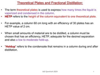 Theoretical Plates and Fractional Distillation:
• The term theoretical plates is used to express how many times the liquid is
vaporized and condensed in the column.
• HETP refers to the height of the column equivalent to one theoretical plate.
• For example, a column 60 cm long with an efficiency of 30 plates has an
HETP value of 2 cm.
• When small amounts of material are to be distilled, a column must be
chosen that has an efficiency, HETP, adequate for the desired separation
and also a low to moderate hold-up.
• “Holdup” refers to the condensate that remains in a column during and after
distillation.
4
Adi Qamhieh-2024
 