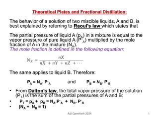 Theoretical Plates and Fractional Distillation:
The behavior of a solution of two miscible liquids, A and B, is
best explained by referring to Raoul's law which states that
The partial pressure of liquid A (pA) in a mixture is equal to the
vapor pressure of pure liquid A (P◦
A) multiplied by the mole
fraction of A in the mixture (NA).
The mole fraction is defined in the following equation:
The same applies to liquid B. Therefore:
PA = NA. P◦
A and PB = NB. P◦
B
• From Dalton's law, the total vapor pressure of the solution
(PT) is the sum of the partial pressures of A and B:
• PT = pA + pB = NA.P◦
A + NB. P◦
B
• (NA + NB = 1)
5
Adi Qamhieh-2024
 