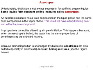 Azeotropes
Unfortunately, distillation is not always successful for purifying organic liquids.
Some liquids form constant boiling mixtures called azeotropes.
An azeotropic mixture has a fixed composition in the liquid phase and the same
fixed composition in the vapor phase. This liquid will have a fixed boiling point
and will act a pure compound.
Its proportions cannot be altered by simple distillation. This happens because,
when an azeotrope is boiled, the vapor has the same proportions of
constituents as the unboiled mixture.
Because their composition is unchanged by distillation, azeotropes are also
called (especially in older texts) constant boiling mixtures.(see the Figure
below)
8
Adi Qamhieh-2024
 