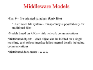 Middleware Models
•Plan 9 – file oriented paradigm (Unix like)
•Distributed file system – transparency supported only for
traditional files
•Models based on RPCs – hide network communications
•Distributed objects – each object can be located on a single
machine, each object interface hides internal details including
communications
•Distributed documents - WWW
 