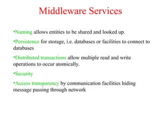 Middleware Services
•Naming allows entities to be shared and looked up.
•Persistence for storage, i.e. databases or facilities to connect to
databases
•Distributed transactions allow multiple read and write
operations to occur atomically.
•Security
•Access transparency by communication facilities hiding
message passing through network
 