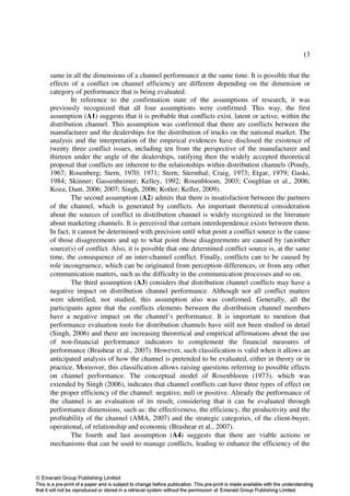 13

same in all the dimensions of a channel performance at the same time. It is possible that the
effects of a conflict on channel efficiency are different depending on the dimension or
category of performance that is being evaluated.
        In reference to the confirmation state of the assumptions of research, it was
previously recognized that all four assumptions were confirmed. This way, the first
assumption (A1) suggests that it is probable that conflicts exist, latent or active, within the
distribution channel. This assumption was confirmed that there are conflicts between the
manufacturer and the dealerships for the distribution of trucks on the national market. The
analysis and the interpretation of the empirical evidences have disclosed the existence of
twenty three conflict issues, including ten from the perspective of the manufacturer and
thirteen under the angle of the dealerships, ratifying then the widely accepted theoretical
proposal that conflicts are inherent to the relationships within distribution channels (Pondy,
1967; Rosenberg; Stern, 1970; 1971; Stern; Sternthal; Craig, 1973; Etgar, 1979; Gaski,
1984; Skinner; Gassenheimer; Kelley, 1992; Rosenbloom, 2003; Coughlan et al., 2006;
Koza; Dant, 2006; 2007; Singh, 2006; Kotler; Keller, 2009).
        The second assumption (A2) admits that there is insatisfaction between the partners
of the channel, which is generated by conflicts. An important theoretical consideration
about the sources of conflict in distribution channel is widely recognized in the literature
about marketing channels. It is perceived that certain interdependence exists between them.
In fact, it cannot be determined with precision until what point a conflict source is the cause
of those disagreements and up to what point those disagreements are caused by (an)other
source(s) of conflict. Also, it is possible that one determined conflict source is, at the same
time, the consequence of an inter-channel conflict. Finally, conflicts can to be caused by
role incongruence, which can be originated from perception differences, or from any other
communication matters, such as the difficulty in the communication processes and so on.
        The third assumption (A3) considers that distribution channel conflicts may have a
negative impact on distribution channel performance. Although not all conflict matters
were identified, nor studied, this assumption also was confirmed. Generally, all the
participants agree that the conflicts elements between the distribution channel members
have a negative impact on the channel’s performance. It is important to mention that
performance evaluation tools for distribution channels have still not been studied in detail
(Singh, 2006) and there are increasing theoretical and empirical affirmations about the use
of non-financial performance indicators to complement the financial measures of
performance (Brashear et al., 2007). However, such classification is valid when it allows an
anticipated analysis of how the channel is pretended to be evaluated, either in theory or in
practice. Moreover, this classification allows raising questions referring to possible effects
on channel performance. The conceptual model of Rosenbloom (1973), which was
extended by Singh (2006), indicates that channel conflicts can have three types of effect on
the proper efficiency of the channel: negative, null or positive. Already the performance of
the channel is an evaluation of its result, considering that it can be evaluated through
performance dimensions, such as: the effectiveness, the efficiency, the productivity and the
profitability of the channel (AMA, 2007) and the strategic categories, of the client-buyer,
operational, of relationship and economic (Brashear et al., 2007).
        The fourth and last assumption (A4) suggests that there are viable actions or
mechanisms that can be used to manage conflicts, leading to enhance the efficiency of the
 
