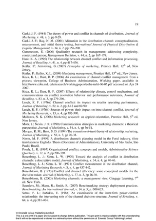 19

Gaski, J. F. (1984) The theory of power and conflict in channels of distribution, Journal of
Marketing, v. 48, n. 3, pp 9-29.
Gaski, J. F.; Ray, N. M. (2004) Alienation in the distribution channel: conceptualization,
measurement, and initial theory testing, International Journal of Physical Distribution &
Logistic Management, v. 34, n. 2, pp 158-200.
Gummesson, E. (2006) Qualitative research in management: addressing complexity,
context and person, Management Decision, v. 44, n. 2, pp 167-179.
Hunt, K. A. (1995) The relationship between channel conflict and information processing,
Journal of Retailing, v. 41, n. 4, pp 417-436.
Kotler, P.; Armstrong, G. (2007) Principles of marketing, Prentice Hall, 12th ed, New
Jersey.
Kotler, P.; Keller, K. L. (2009) Marketing management, Prentice Hall, 13th ed., New Jersey.
Koza, K. L.; Dant, R. P. (2006) An examination of channel conflict management from a
process viewpoint, College of Business Administration, Working paper, available in
http://www.coba.usf. edu/research/workingpapers/coba-mrkt-06-05.pdf accessed on Apr 24
2007.
Koza, K. L.; Dant, R. P. (2007) Effects of relationship climate, control mechanism, and
communications on conflict resolution behavior and performance outcomes, Journal of
Retailing, v. 83, n. 3, pp 279-296.
Lusch, R. F. (1976a) Channel conflict: its impact on retailer operating performance,
Journal of Retailing, v. 52, n. 2, pp 3-12 and 89-90.
Lusch, R. F. (1976b) Sources of power: their impact on intra-channel conflict, Journal of
Marketing Research, v. 13, n. 4, pp 382-390.
Malhotra, N. K. (2006) Marketing research: an applied orientation, Prentice Hall, 5th ed,
New Jersey.
Mohr, J.; Nevin, J. R. (1990) Communication strategies in marketing channels: a theorical
perspective, Journal of Marketing, v. 54, n. 4, pp 36-51.
Morgan, R. M.; Hunt, S. D. (1994) The commitment-trust theory of relationship marketing,
Journal of Marketing, v. 58, n. 3, pp 20-38.
Neves, M. F. (1999) A distribution channels planning model in the Food industry, (free
translation to English). Thesis (Doctorate of Administration), University of São Paulo, São
Paulo, Brazil.
Pondy, L. R. (1967) Organizational conflict: concepts and models, Administrative Science
Quarterly, v. 12, n. 2, pp 296-320.
Rosenberg, L. J.; Stern, L. W. (1970) Toward the analysis of conflict in distribution
channels: a descriptive model, Journal of Marketing, v. 34, n. 4, pp 40-46.
Rosenberg, L. J.; Stern, L. W. (1971) Conflict measurement in the distribution channel,
Journal of Marketing Research, v. 8, n. 4, pp 437-442.
Rosenbloom, B. (1973) Conflict and channel efficiency: some conceptual models for the
decision maker, Journal of Marketing, v. 37, n. 3, pp 26-30.
Rosenbloom, B. (2003) Marketing channels: a management view, Cengage Learning, 7th
ed. New York.
Saunders, M.; Mann, R.; Smith, R. (2007) Benchmarking strategy deployment practices.
Benchmarking: An international Journal, v. 14, n. 5, p. 609-623.
Schul, P. L.; Babakus, E. (1988) An examination of the inter-firm power-conflict
relationship: the intervening role of the channel decision structure, Journal of Retailing, v.
64, n. 4, pp 381-404.
 