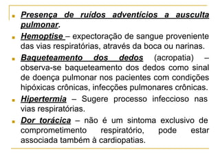 ■ Presença de ruídos adventícios a ausculta
pulmonar.
■ Hemoptise – expectoração de sangue proveniente
das vias respiratórias, através da boca ou narinas.
■ Baqueteamento dos dedos (acropatia) –
observa-se baqueteamento dos dedos como sinal
de doença pulmonar nos pacientes com condições
hipóxicas crônicas, infecções pulmonares crônicas.
■ Hipertermia – Sugere processo infeccioso nas
vias respiratórias.
■ Dor torácica – não é um sintoma exclusivo de
comprometimento respiratório, pode estar
associada também à cardiopatias.
 