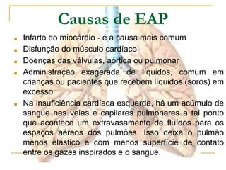 Causas de EAP
■ Infarto do miocárdio - é a causa mais comum
■ Disfunção do músculo cardíaco
■ Doenças das válvulas, aórtica ou pulmonar
■ Administração exagerada de líquidos, comum em
crianças ou pacientes que recebem líquidos (soros) em
excesso.
■ Na insuficiência cardíaca esquerda, há um acúmulo de
sangue nas veias e capilares pulmonares a tal ponto
que acontece um extravasamento de fluídos para os
espaços aéreos dos pulmões. Isso deixa o pulmão
menos elástico e com menos superfície de contato
entre os gazes inspirados e o sangue.
 
