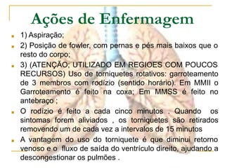 Ações de Enfermagem
■ 1) Aspiração;
■ 2) Posição de fowler, com pernas e pés mais baixos que o
resto do corpo;
■ 3) (ATENÇÃO; UTILIZADO EM REGIOES COM POUCOS
RECURSOS) Uso de torniquetes rotativos: garroteamento
de 3 membros com rodízio (sentido horário). Em MMII o
Garroteamento é feito na coxa; Em MMSS é feito no
antebraço ;
■ O rodízio é feito a cada cinco minutos . Quando os
sintomas forem aliviados , os torniquetes são retirados
removendo um de cada vez a intervalos de 15 minutos
■ A vantagem do uso do torniquete é que diminui retorno
venoso e o fluxo de saída do ventrículo direito, ajudando a
descongestionar os pulmões .
 