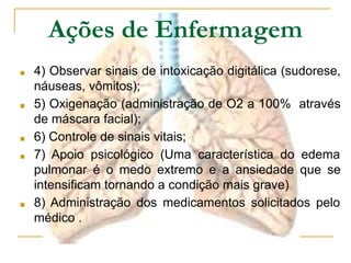 ■ 4) Observar sinais de intoxicação digitálica (sudorese,
náuseas, vômitos);
■ 5) Oxigenação (administração de O2 a 100% através
de máscara facial);
■ 6) Controle de sinais vitais;
■ 7) Apoio psicológico (Uma característica do edema
pulmonar é o medo extremo e a ansiedade que se
intensificam tornando a condição mais grave)
■ 8) Administração dos medicamentos solicitados pelo
médico .
Ações de Enfermagem
 