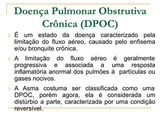 Doença Pulmonar Obstrutiva
Crônica (DPOC)
É um estado da doença caracterizado pela
limitação do fluxo aéreo, causado pelo enfisema
e/ou bronquite crônica.
A limitação do fluxo aéreo é geralmente
progressiva e associada a uma resposta
inflamatória anormal dos pulmões à partículas ou
gases nocivos.
A Asma costuma ser classificada como uma
DPOC, porém agora, ela é considerada um
distúrbio a parte, caracterizada por uma condição
reversível.
 