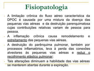 Fisiopatologia
• A limitação crônica do fluxo aéreo característica da
DPOC é causada por uma mistura da doença das
pequenas vias aéreas e da destruição parenquimatosa
cujas contribuições relativas variam de pessoa para
pessoa.
• A inflamação crônica causa remodelamento e
estreitamento das pequenas vias aéreas.
• A destruição do parênquima pulmonar, também por
processos inflamatórios, leva à perda das conexões
alveolares às pequenas vias aéreas e reduz o
recolhimento elástico pulmonar;
• Tais alterações diminuem a habilidade das vias aéreas
se manterem abertas durante a expiração.
 