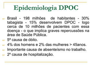 Epidemiologia DPOC
☞ Brasil - 198 milhões de habitantes - 30%
tabagista - 15% desenvolvem DPOC - logo
cerca de 10 milhões de pacientes com essa
doença - o que implica graves repercussões na
área de Saúde Pública.
☞ 5ª causa de óbito.
☞ 4% dos homens e 2% das mulheres > 45anos.
☞ Importante causa de absenteísmo no trabalho.
☞ 2º causa de hospitalização.
 