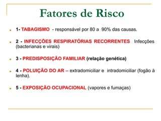 Fatores de Risco
■ 1- TABAGISMO - responsável por 80 a 90% das causas.
■ 2 - INFECÇÕES RESPIRATÓRIAS RECORRENTES Infecções
(bacterianas e virais)
■ 3 - PREDISPOSIÇÃO FAMILIAR (relação genética)
■ 4 - POLUIÇÃO DO AR – extradomiciliar e intradomiciliar (fogão à
lenha).
■ 5 - EXPOSIÇÃO OCUPACIONAL (vapores e fumaças)
 