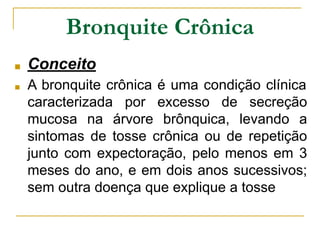 Bronquite Crônica
■ Conceito
■ A bronquite crônica é uma condição clínica
caracterizada por excesso de secreção
mucosa na árvore brônquica, levando a
sintomas de tosse crônica ou de repetição
junto com expectoração, pelo menos em 3
meses do ano, e em dois anos sucessivos;
sem outra doença que explique a tosse
 