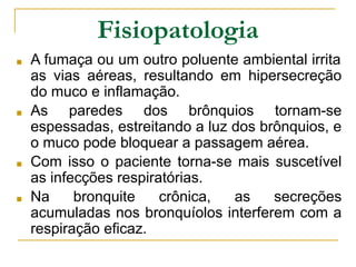 Fisiopatologia
■ A fumaça ou um outro poluente ambiental irrita
as vias aéreas, resultando em hipersecreção
do muco e inflamação.
■ As paredes dos brônquios tornam-se
espessadas, estreitando a luz dos brônquios, e
o muco pode bloquear a passagem aérea.
■ Com isso o paciente torna-se mais suscetível
as infecções respiratórias.
■ Na bronquite crônica, as secreções
acumuladas nos bronquíolos interferem com a
respiração eficaz.
 