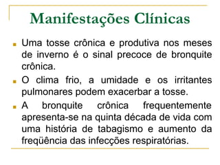 Manifestações Clínicas
■ Uma tosse crônica e produtiva nos meses
de inverno é o sinal precoce de bronquite
crônica.
■ O clima frio, a umidade e os irritantes
pulmonares podem exacerbar a tosse.
■ A bronquite crônica frequentemente
apresenta-se na quinta década de vida com
uma história de tabagismo e aumento da
freqüência das infecções respiratórias.
 