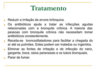 Tratamento
■ Reduzir a irritação da arvore brônquica.
■ Os antibióticos ajuda a tratar as infecções agudas
relacionadas com a bronquite crônica. A maioria das
pessoas com bronquite crônica não necessitam tomar
antibióticos constantemente.
■ Receita-se broncodilatadores para facilitar a chegada do
ar até os pulmões. Estes podem ser inalados ou ingeridos.
■ Eliminar as fontes de irritação e de infecção do nariz,
garganta, boca, seios paranasais e os tubos bronquiais.
■ Parar de fumar.
 