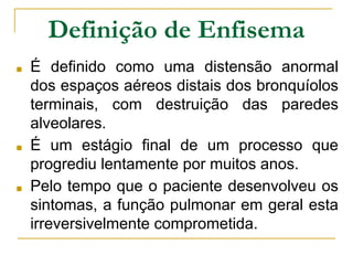 Definição de Enfisema
■ É definido como uma distensão anormal
dos espaços aéreos distais dos bronquíolos
terminais, com destruição das paredes
alveolares.
■ É um estágio final de um processo que
progrediu lentamente por muitos anos.
■ Pelo tempo que o paciente desenvolveu os
sintomas, a função pulmonar em geral esta
irreversivelmente comprometida.
 