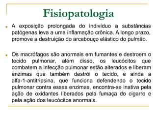 Fisiopatologia
■ A exposição prolongada do indivíduo a substâncias
patógenas leva a uma inflamação crônica. A longo prazo,
promove a destruição do arcabouço elástico do pulmão.
■ Os macrófagos são anormais em fumantes e destroem o
tecido pulmonar, além disso, os leucócitos que
combatem a infecção pulmonar estão alterados e liberam
enzimas que também destrói o tecido, e ainda a
alfa-1-antitripsina, que funciona defendendo o tecido
pulmonar contra essas enzimas, encontra-se inativa pela
ação de oxidantes liberados pela fumaça do cigarro e
pela ação dos leucócitos anormais.
 