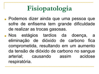 ■ Podemos dizer ainda que uma pessoa que
sofre de enfisema tem grande dificuldade
de realizar as trocas gasosas.
■ Nos estágios tardios da doença, a
eliminação de dióxido de carbono fica
comprometida, resultando em um aumento
da tensão de dióxido de carbono no sangue
arterial; causando assim acidose
respiratória.
Fisiopatologia
 