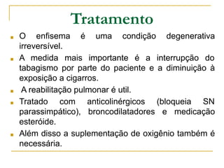 Tratamento
■ O enfisema é uma condição degenerativa
irreversível.
■ A medida mais importante é a interrupção do
tabagismo por parte do paciente e a diminuição à
exposição a cigarros.
■ A reabilitação pulmonar é util.
■ Tratado com anticolinérgicos (bloqueia SN
parassimpático), broncodilatadores e medicação
esteróide.
■ Além disso a suplementação de oxigênio também é
necessária.
 